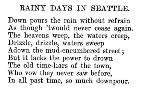 Rainy Days in Seattle, poem by F.D. Dibble, published 1900: Down pours the rain without refrain / As though 'twould never cease again. / The heavens weep, the waters creep, / Drizzle, drizzle, waters sweep / Adown the mud-encumbered street; / But it lacks the power to drown / The old-time liars of the town, / Who vow they never saw before, / In all past time, so much downpour.